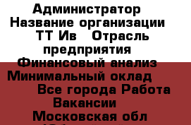 Администратор › Название организации ­ ТТ-Ив › Отрасль предприятия ­ Финансовый анализ › Минимальный оклад ­ 20 000 - Все города Работа » Вакансии   . Московская обл.,Юбилейный г.